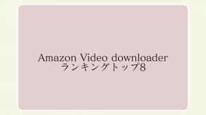 Amazon Video Downloaderおすすめ8選丨実際に検証して分かった最速・安定・高画質なダウンローダー