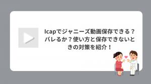 iCapでジャニーズ動画保存できる？バレるか？使い方と保存できないときの対策を紹介！