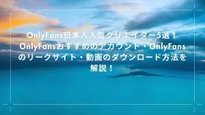 OnlyFans日本人人気クリエイター5選！OnlyFansおすすめのアカウント・OnlyFansのリークサイト・動画のダウンロード方法を解説！
